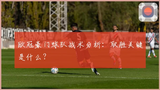 欧冠豪门球队战术分析:取胜关键是什么?
