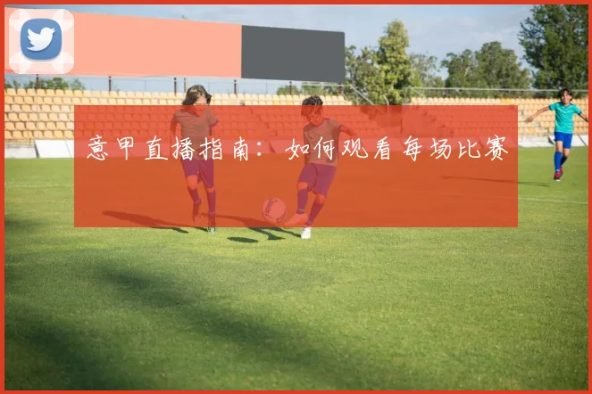 意甲直播指南:如何观看每场比赛
