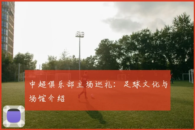 中超俱乐部主场巡礼:足球文化与场馆介绍