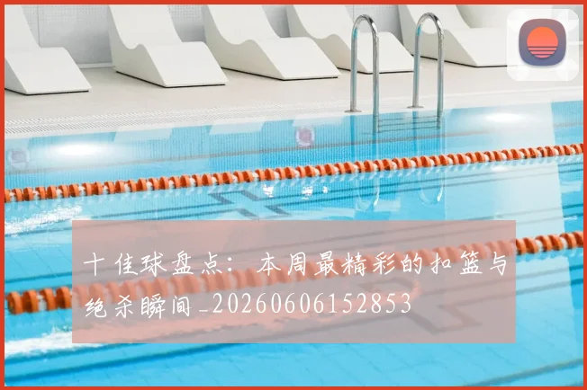 十佳球盘点：本周最精彩的扣篮与绝杀瞬间_20260606152853